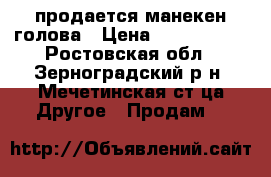 продается манекен голова › Цена ­ 1500-2000 - Ростовская обл., Зерноградский р-н, Мечетинская ст-ца Другое » Продам   